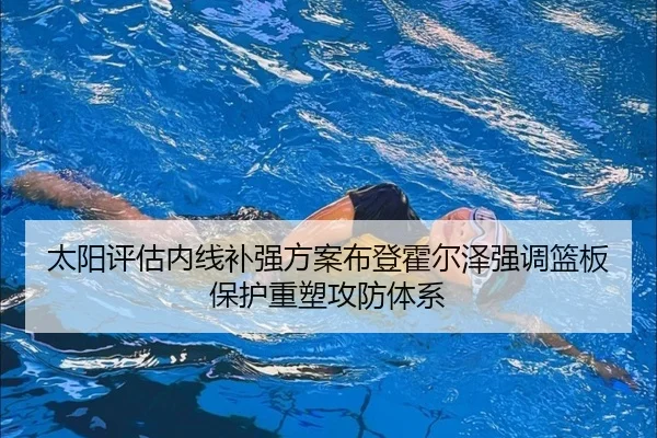 太阳评估内线补强方案布登霍尔泽强调篮板保护重塑攻防体系